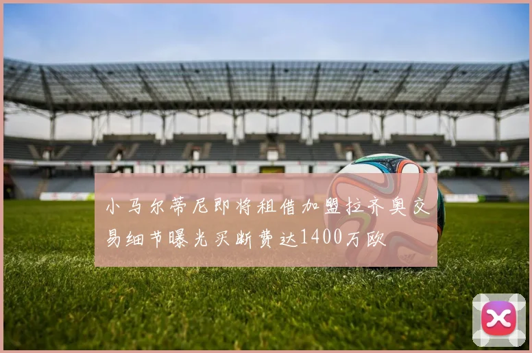 小马尔蒂尼即将租借加盟拉齐奥交易细节曝光买断费达1400万欧