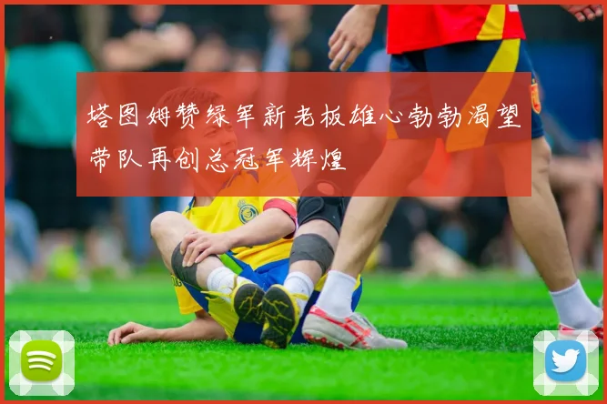 塔图姆赞绿军新老板雄心勃勃渴望带队再创总冠军辉煌