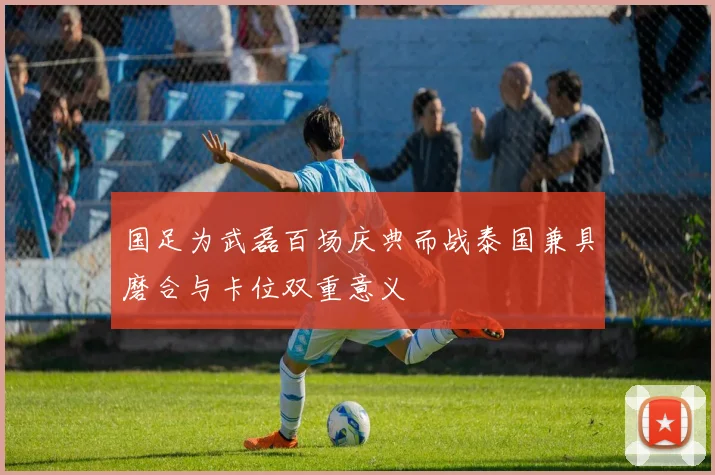 国足为武磊百场庆典而战泰国兼具磨合与卡位双重意义