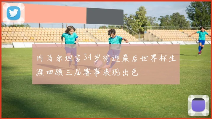 内马尔坦言34岁将迎最后世界杯生涯回顾三届赛事表现出色