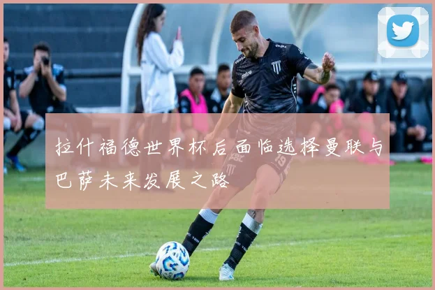拉什福德世界杯后面临选择曼联与巴萨未来发展之路