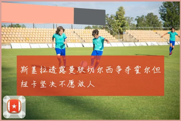 斯基拉透露曼联切尔西争夺霍尔但纽卡坚决不愿放人