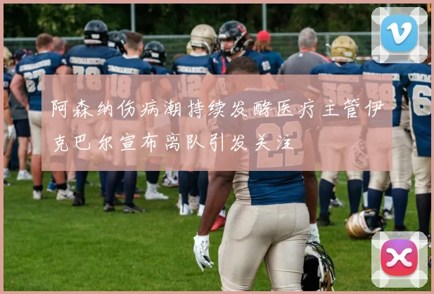 阿森纳伤病潮持续发酵医疗主管伊克巴尔宣布离队引发关注