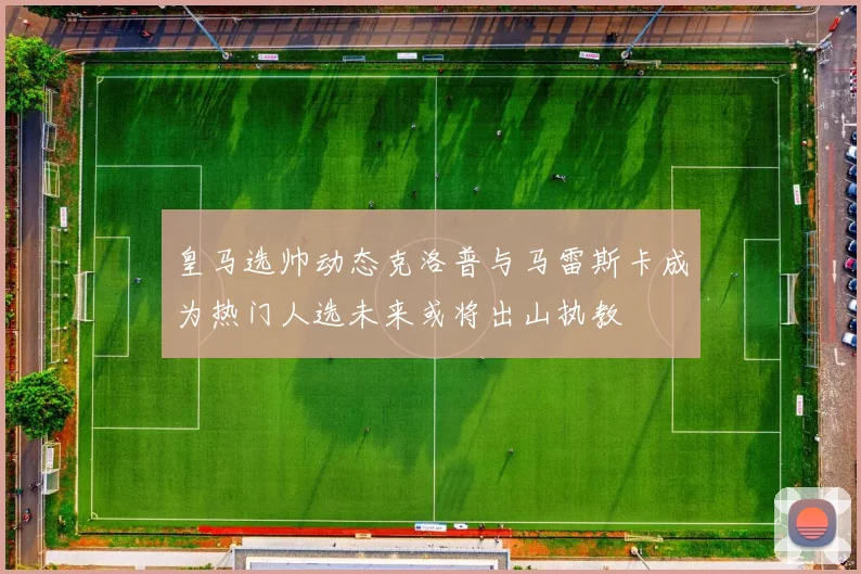 皇马选帅动态克洛普与马雷斯卡成为热门人选未来或将出山执教