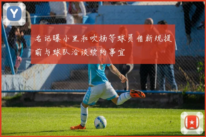 名记曝小里和吹杨等球员借新规提前与球队洽谈续约事宜