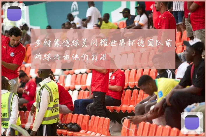 多特蒙德球员闪耀世界杯德国队前两球均由他们打进