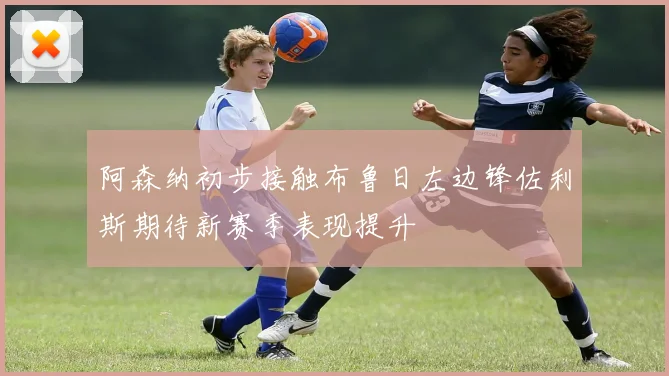 阿森纳初步接触布鲁日左边锋佐利斯期待新赛季表现提升