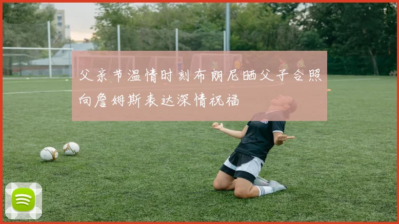 父亲节温情时刻布朗尼晒父子合照向詹姆斯表达深情祝福