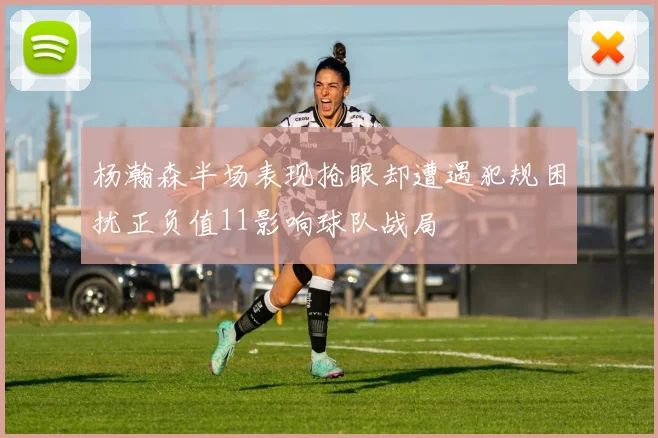 杨瀚森半场表现抢眼却遭遇犯规困扰正负值11影响球队战局