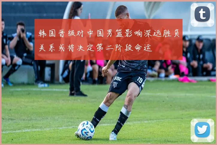 韩国晋级对中国男篮影响深远胜负关系或将决定第二阶段命运
